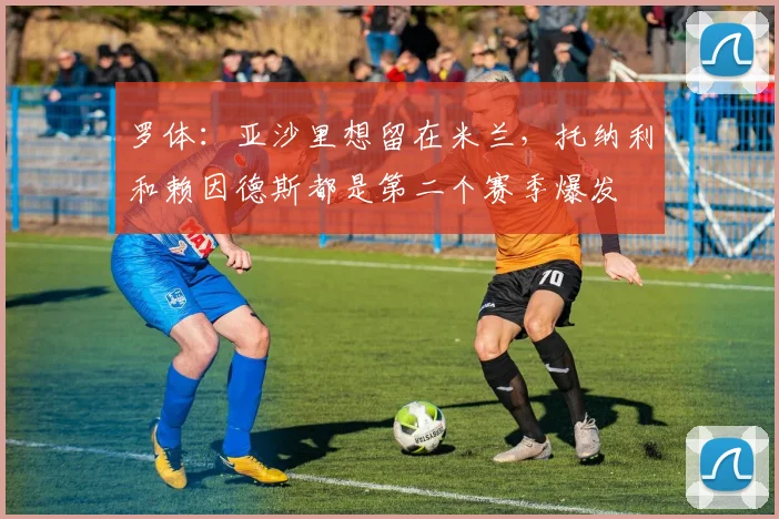 罗体：亚沙里想留在米兰，托纳利和赖因德斯都是第二个赛季爆发