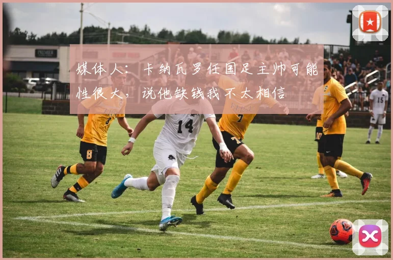 媒体人：卡纳瓦罗任国足主帅可能性很大，说他缺钱我不太相信