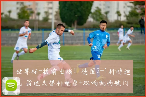 世界杯-提前出线！德国2-1科特迪瓦 翁达夫替补绝杀+双响凯西破门